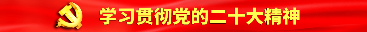 女人扒开阴道让男人爽爽捅网站认真学习贯彻落实党的二十大会议精神